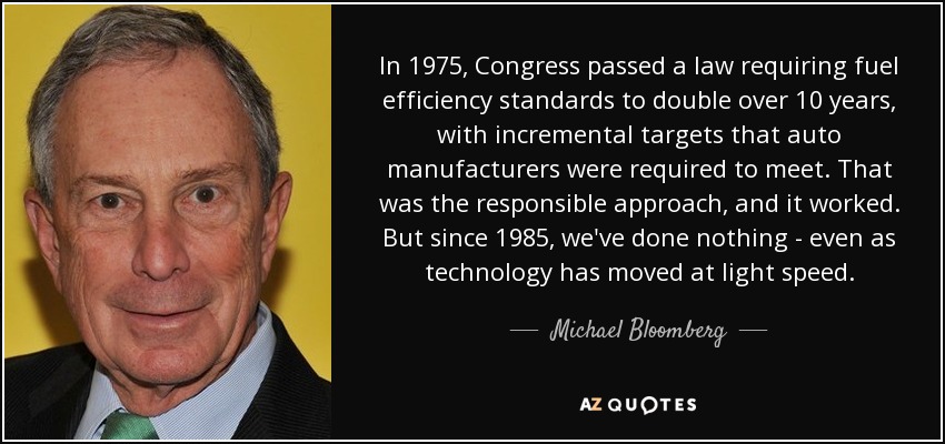 In 1975, Congress passed a law requiring fuel efficiency standards to double over 10 years, with incremental targets that auto manufacturers were required to meet. That was the responsible approach, and it worked. But since 1985, we've done nothing - even as technology has moved at light speed. - Michael Bloomberg