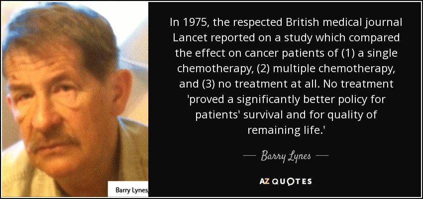 In 1975, the respected British medical journal Lancet reported on a study which compared the effect on cancer patients of (1) a single chemotherapy, (2) multiple chemotherapy, and (3) no treatment at all. No treatment 'proved a significantly better policy for patients' survival and for quality of remaining life.' - Barry Lynes