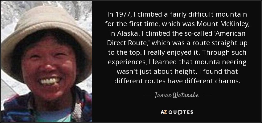 In 1977, I climbed a fairly difficult mountain for the first time, which was Mount McKinley, in Alaska. I climbed the so-called 'American Direct Route,' which was a route straight up to the top. I really enjoyed it. Through such experiences, I learned that mountaineering wasn't just about height. I found that different routes have different charms. - Tamae Watanabe