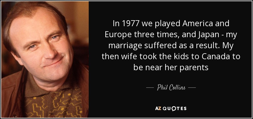 In 1977 we played America and Europe three times, and Japan - my marriage suffered as a result. My then wife took the kids to Canada to be near her parents - Phil Collins