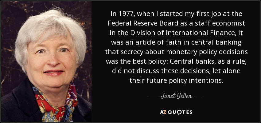 In 1977, when I started my first job at the Federal Reserve Board as a staff economist in the Division of International Finance, it was an article of faith in central banking that secrecy about monetary policy decisions was the best policy: Central banks, as a rule, did not discuss these decisions, let alone their future policy intentions. - Janet Yellen