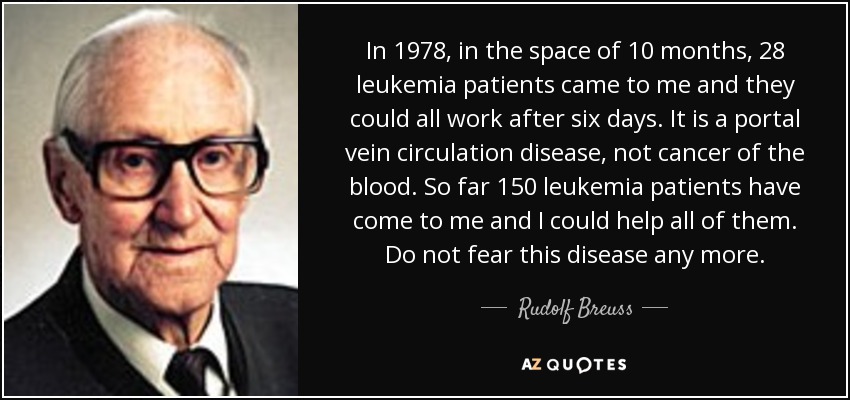 In 1978, in the space of 10 months, 28 leukemia patients came to me and they could all work after six days. It is a portal vein circulation disease, not cancer of the blood. So far 150 leukemia patients have come to me and I could help all of them. Do not fear this disease any more. - Rudolf Breuss