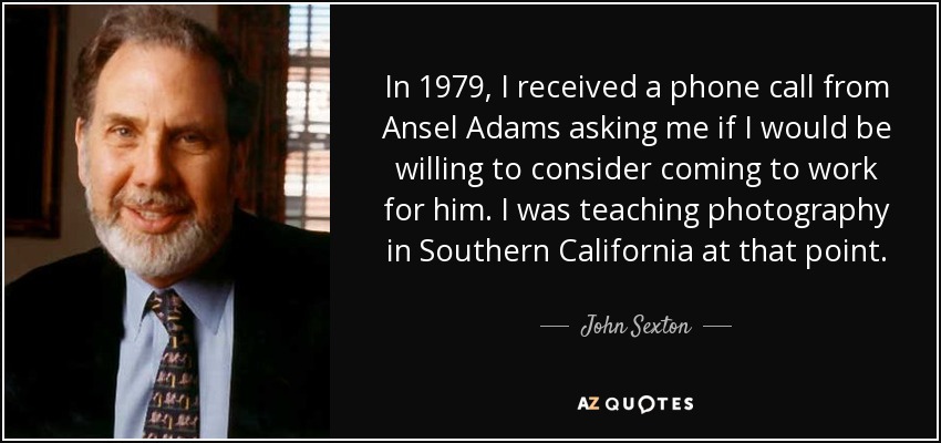 In 1979, I received a phone call from Ansel Adams asking me if I would be willing to consider coming to work for him. I was teaching photography in Southern California at that point. - John Sexton