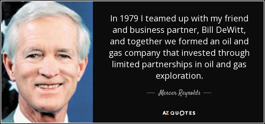 In 1979 I teamed up with my friend and business partner, Bill DeWitt, and together we formed an oil and gas company that invested through limited partnerships in oil and gas exploration. - Mercer Reynolds