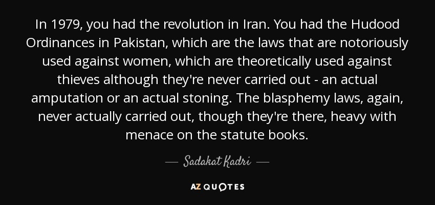 In 1979, you had the revolution in Iran. You had the Hudood Ordinances in Pakistan, which are the laws that are notoriously used against women, which are theoretically used against thieves although they're never carried out - an actual amputation or an actual stoning. The blasphemy laws, again, never actually carried out, though they're there, heavy with menace on the statute books. - Sadakat Kadri