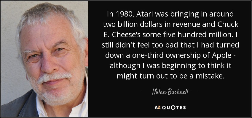 In 1980, Atari was bringing in around two billion dollars in revenue and Chuck E. Cheese's some five hundred million. I still didn't feel too bad that I had turned down a one-third ownership of Apple - although I was beginning to think it might turn out to be a mistake. - Nolan Bushnell