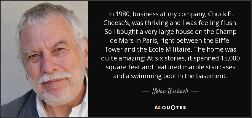 In 1980, business at my company, Chuck E. Cheese's, was thriving and I was feeling flush. So I bought a very large house on the Champ de Mars in Paris, right between the Eiffel Tower and the Ecole Militaire. The home was quite amazing: At six stories, it spanned 15,000 square feet and featured marble staircases and a swimming pool in the basement. - Nolan Bushnell
