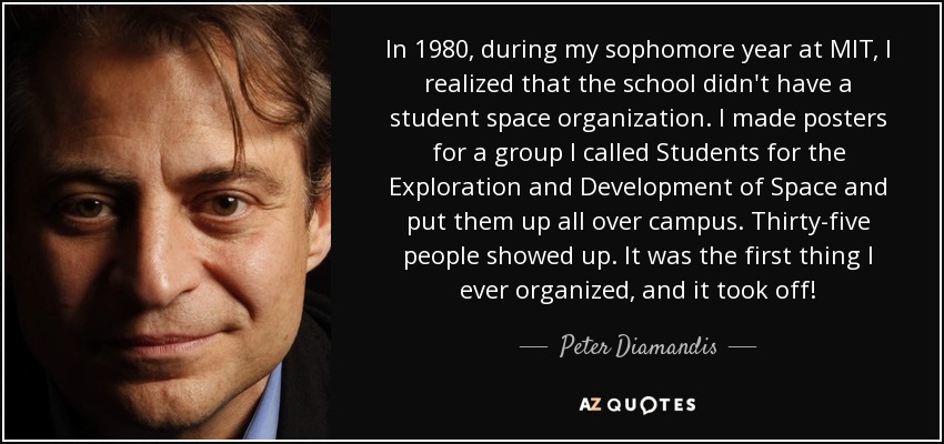 In 1980, during my sophomore year at MIT, I realized that the school didn't have a student space organization. I made posters for a group I called Students for the Exploration and Development of Space and put them up all over campus. Thirty-five people showed up. It was the first thing I ever organized, and it took off! - Peter Diamandis