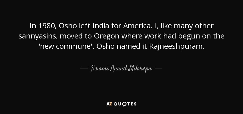 In 1980, Osho left India for America. I, like many other sannyasins, moved to Oregon where work had begun on the 'new commune'. Osho named it Rajneeshpuram. - Swami Anand Milarepa