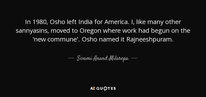 In 1980, Osho left India for America. I, like many other sannyasins, moved to Oregon where work had begun on the 'new commune'. Osho named it Rajneeshpuram. - Swami Anand Milarepa