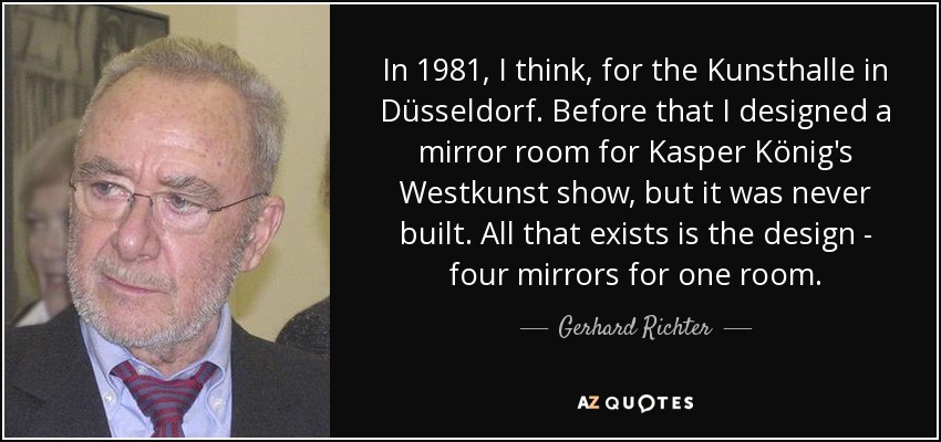 In 1981, I think, for the Kunsthalle in Düsseldorf. Before that I designed a mirror room for Kasper König's Westkunst show, but it was never built. All that exists is the design - four mirrors for one room. - Gerhard Richter