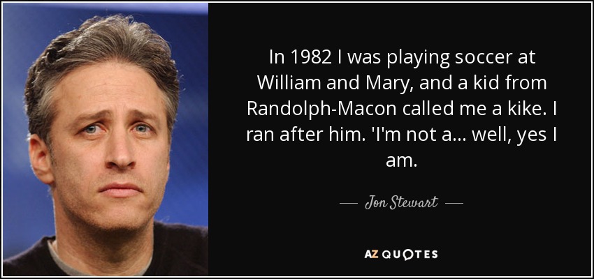 In 1982 I was playing soccer at William and Mary, and a kid from Randolph-Macon called me a kike. I ran after him. 'I'm not a... well, yes I am. - Jon Stewart