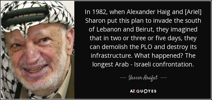 In 1982, when Alexander Haig and [Ariel] Sharon put this plan to invade the south of Lebanon and Beirut, they imagined that in two or three or five days, they can demolish the PLO and destroy its infrastructure. What happened? The longest Arab - Israeli confrontation. - Yasser Arafat