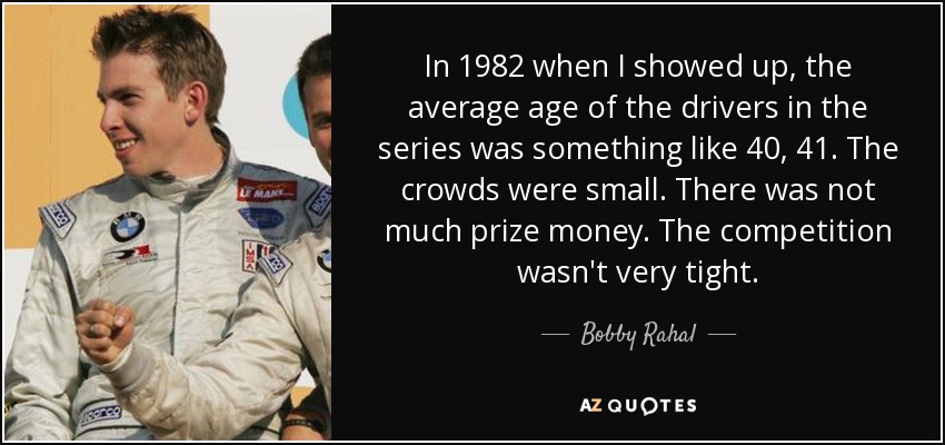 In 1982 when I showed up, the average age of the drivers in the series was something like 40, 41. The crowds were small. There was not much prize money. The competition wasn't very tight. - Bobby Rahal