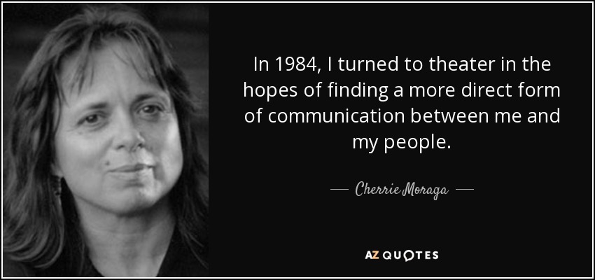 In 1984, I turned to theater in the hopes of finding a more direct form of communication between me and my people. - Cherrie Moraga