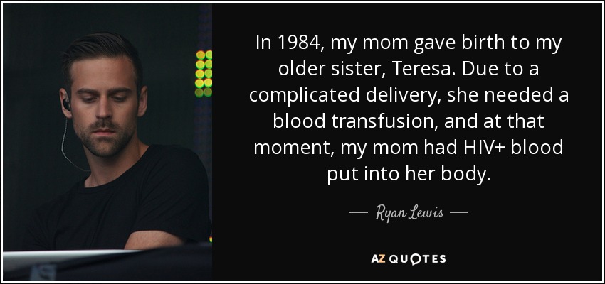 In 1984, my mom gave birth to my older sister, Teresa. Due to a complicated delivery, she needed a blood transfusion, and at that moment, my mom had HIV+ blood put into her body. - Ryan Lewis
