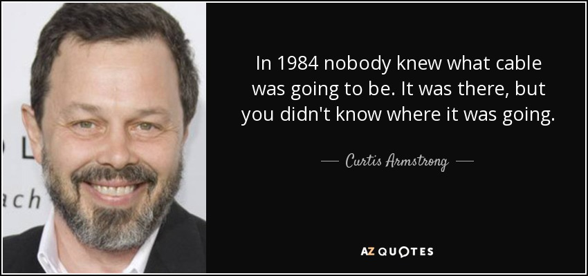 In 1984 nobody knew what cable was going to be. It was there, but you didn't know where it was going. - Curtis Armstrong