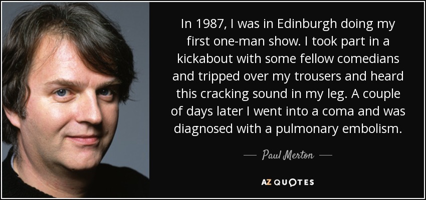 In 1987, I was in Edinburgh doing my first one-man show. I took part in a kickabout with some fellow comedians and tripped over my trousers and heard this cracking sound in my leg. A couple of days later I went into a coma and was diagnosed with a pulmonary embolism. - Paul Merton
