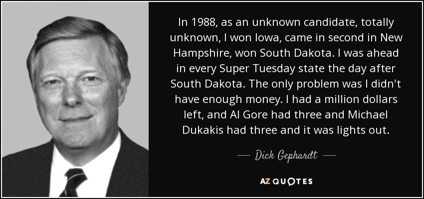 In 1988, as an unknown candidate, totally unknown, I won Iowa, came in second in New Hampshire, won South Dakota. I was ahead in every Super Tuesday state the day after South Dakota. The only problem was I didn't have enough money. I had a million dollars left, and Al Gore had three and Michael Dukakis had three and it was lights out. - Dick Gephardt