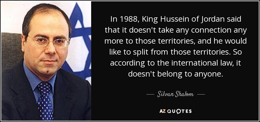 In 1988, King Hussein of Jordan said that it doesn't take any connection any more to those territories, and he would like to split from those territories. So according to the international law, it doesn't belong to anyone. - Silvan Shalom