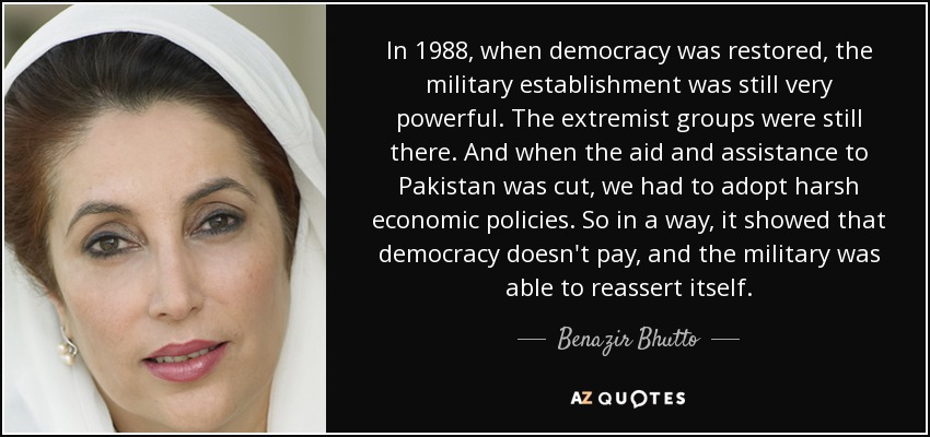 In 1988, when democracy was restored, the military establishment was still very powerful. The extremist groups were still there. And when the aid and assistance to Pakistan was cut, we had to adopt harsh economic policies. So in a way, it showed that democracy doesn't pay, and the military was able to reassert itself. - Benazir Bhutto