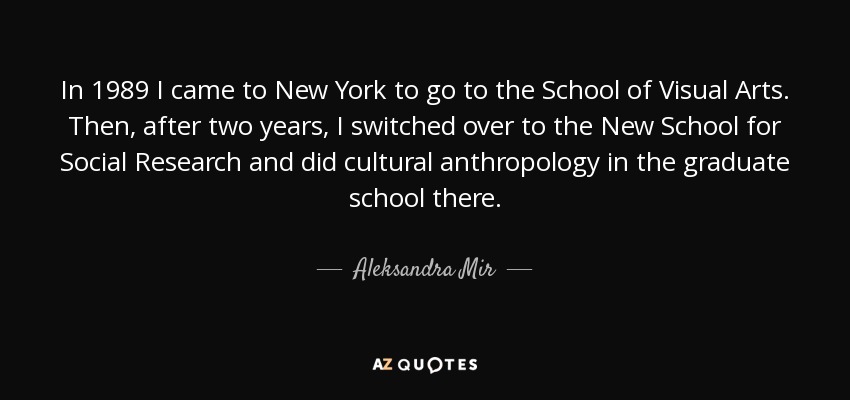 In 1989 I came to New York to go to the School of Visual Arts. Then, after two years, I switched over to the New School for Social Research and did cultural anthropology in the graduate school there. - Aleksandra Mir