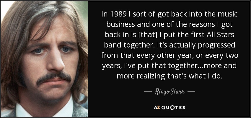 In 1989 I sort of got back into the music business and one of the reasons I got back in is [that] I put the first All Stars band together. It's actually progressed from that every other year, or every two years, I've put that together...more and more realizing that's what I do. - Ringo Starr