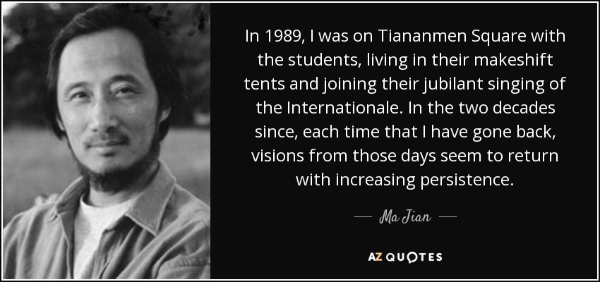 In 1989, I was on Tiananmen Square with the students, living in their makeshift tents and joining their jubilant singing of the Internationale. In the two decades since, each time that I have gone back, visions from those days seem to return with increasing persistence. - Ma Jian
