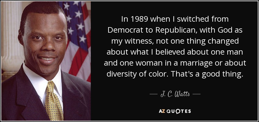 In 1989 when I switched from Democrat to Republican, with God as my witness, not one thing changed about what I believed about one man and one woman in a marriage or about diversity of color. That's a good thing. - J. C. Watts