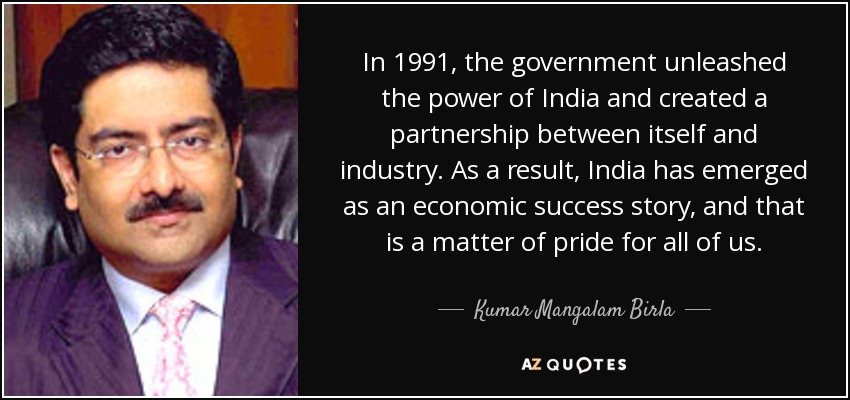 In 1991, the government unleashed the power of India and created a partnership between itself and industry. As a result, India has emerged as an economic success story, and that is a matter of pride for all of us. - Kumar Mangalam Birla