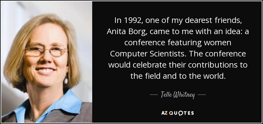 In 1992, one of my dearest friends, Anita Borg, came to me with an idea: a conference featuring women Computer Scientists. The conference would celebrate their contributions to the field and to the world. - Telle Whitney