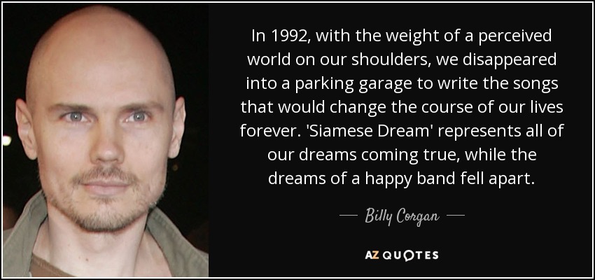 In 1992, with the weight of a perceived world on our shoulders, we disappeared into a parking garage to write the songs that would change the course of our lives forever. 'Siamese Dream' represents all of our dreams coming true, while the dreams of a happy band fell apart. - Billy Corgan