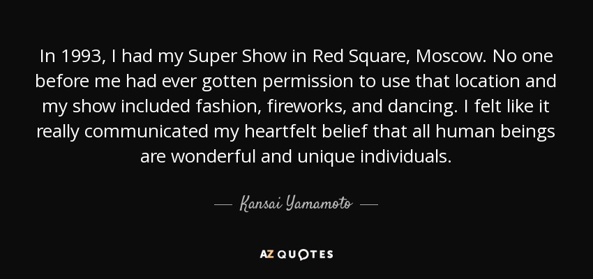 In 1993, I had my Super Show in Red Square, Moscow. No one before me had ever gotten permission to use that location and my show included fashion, fireworks, and dancing. I felt like it really communicated my heartfelt belief that all human beings are wonderful and unique individuals. - Kansai Yamamoto