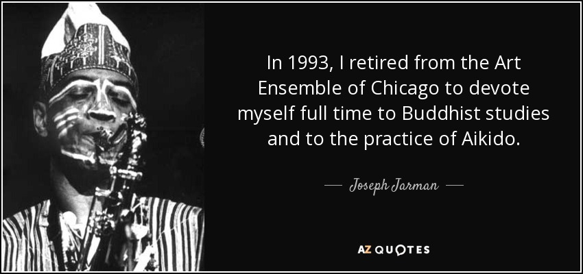 In 1993, I retired from the Art Ensemble of Chicago to devote myself full time to Buddhist studies and to the practice of Aikido. - Joseph Jarman