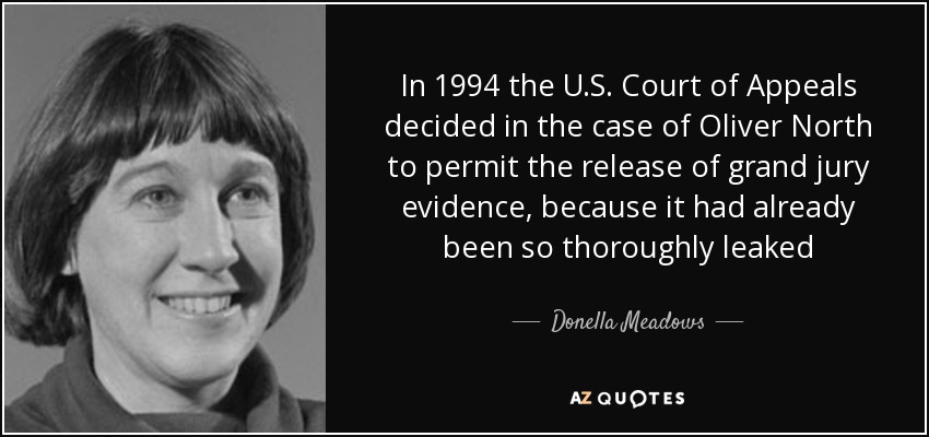 In 1994 the U.S. Court of Appeals decided in the case of Oliver North to permit the release of grand jury evidence, because it had already been so thoroughly leaked - Donella Meadows