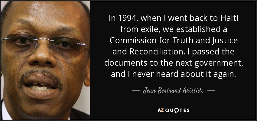 In 1994, when I went back to Haiti from exile, we established a Commission for Truth and Justice and Reconciliation. I passed the documents to the next government, and I never heard about it again. - Jean-Bertrand Aristide