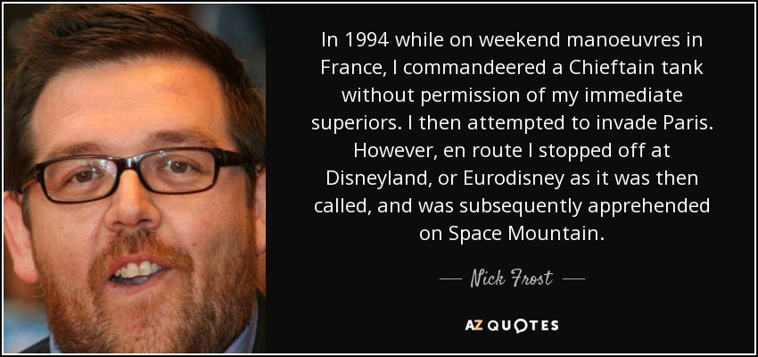 In 1994 while on weekend manoeuvres in France, I commandeered a Chieftain tank without permission of my immediate superiors. I then attempted to invade Paris. However, en route I stopped off at Disneyland, or Eurodisney as it was then called, and was subsequently apprehended on Space Mountain. - Nick Frost