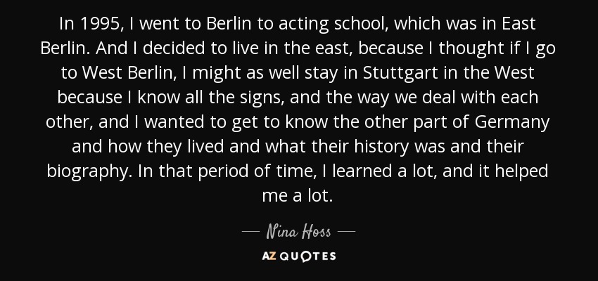 In 1995, I went to Berlin to acting school, which was in East Berlin. And I decided to live in the east, because I thought if I go to West Berlin, I might as well stay in Stuttgart in the West because I know all the signs, and the way we deal with each other, and I wanted to get to know the other part of Germany and how they lived and what their history was and their biography. In that period of time, I learned a lot, and it helped me a lot. - Nina Hoss