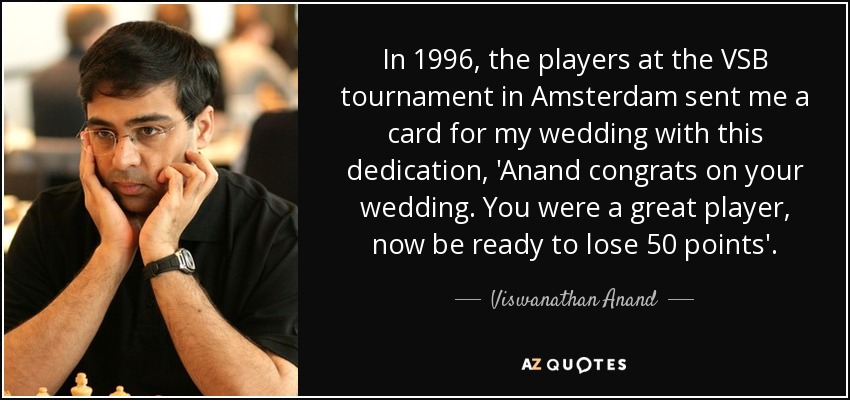 In 1996, the players at the VSB tournament in Amsterdam sent me a card for my wedding with this dedication, 'Anand congrats on your wedding. You were a great player, now be ready to lose 50 points'. - Viswanathan Anand
