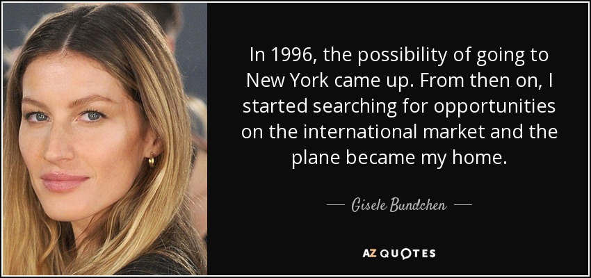 In 1996, the possibility of going to New York came up. From then on, I started searching for opportunities on the international market and the plane became my home. - Gisele Bundchen