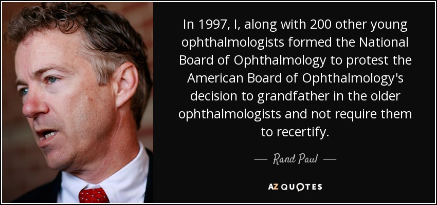In 1997, I, along with 200 other young ophthalmologists formed the National Board of Ophthalmology to protest the American Board of Ophthalmology's decision to grandfather in the older ophthalmologists and not require them to recertify. - Rand Paul