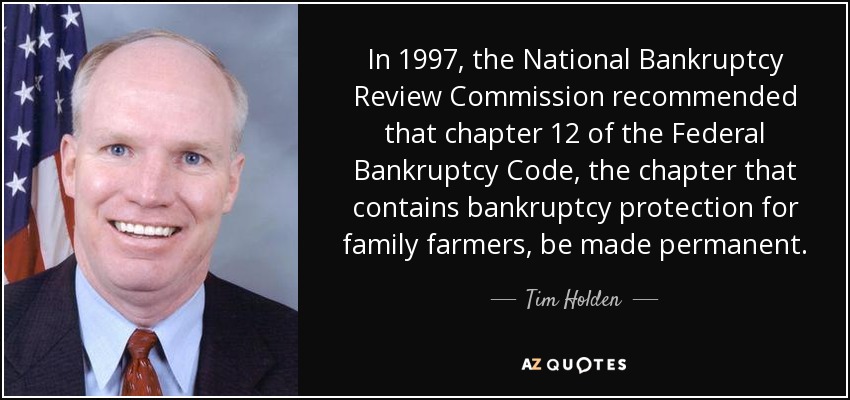 In 1997, the National Bankruptcy Review Commission recommended that chapter 12 of the Federal Bankruptcy Code, the chapter that contains bankruptcy protection for family farmers, be made permanent. - Tim Holden