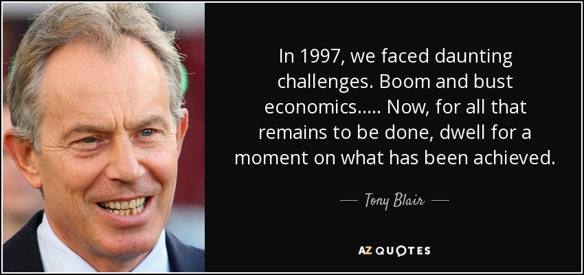 In 1997, we faced daunting challenges. Boom and bust economics..... Now, for all that remains to be done, dwell for a moment on what has been achieved. - Tony Blair
