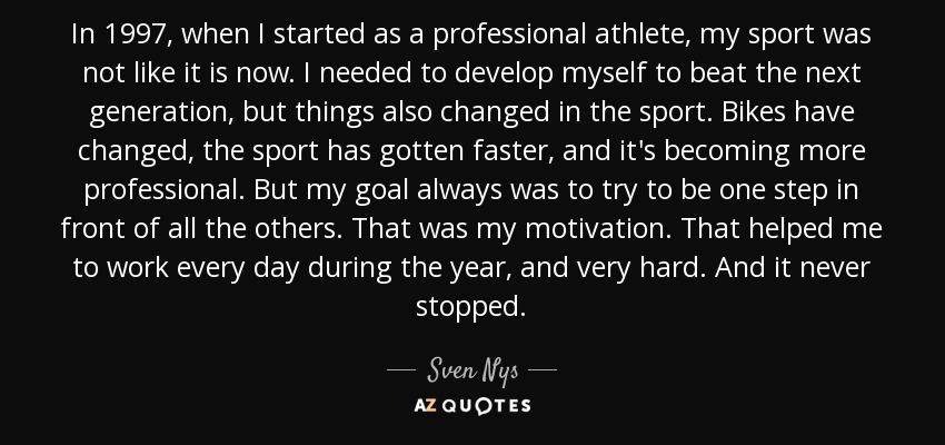 In 1997, when I started as a professional athlete, my sport was not like it is now. I needed to develop myself to beat the next generation, but things also changed in the sport. Bikes have changed, the sport has gotten faster, and it's becoming more professional. But my goal always was to try to be one step in front of all the others. That was my motivation. That helped me to work every day during the year, and very hard. And it never stopped. - Sven Nys