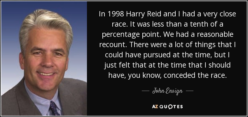 In 1998 Harry Reid and I had a very close race. It was less than a tenth of a percentage point. We had a reasonable recount. There were a lot of things that I could have pursued at the time, but I just felt that at the time that I should have, you know, conceded the race. - John Ensign