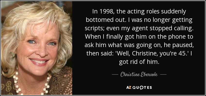 In 1998, the acting roles suddenly bottomed out. I was no longer getting scripts; even my agent stopped calling. When I finally got him on the phone to ask him what was going on, he paused, then said: 'Well, Christine, you're 45.' I got rid of him. - Christine Ebersole