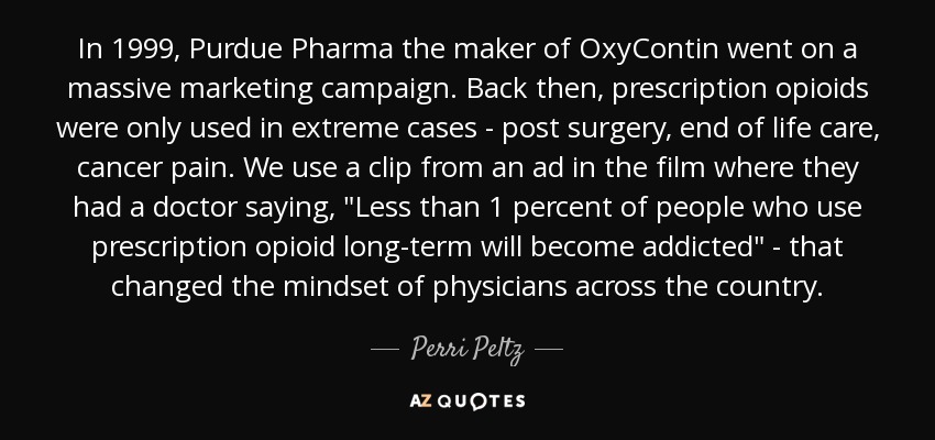 In 1999, Purdue Pharma the maker of OxyContin went on a massive marketing campaign. Back then, prescription opioids were only used in extreme cases - post surgery, end of life care, cancer pain. We use a clip from an ad in the film where they had a doctor saying, 