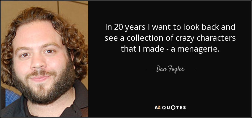 In 20 years I want to look back and see a collection of crazy characters that I made - a menagerie. - Dan Fogler