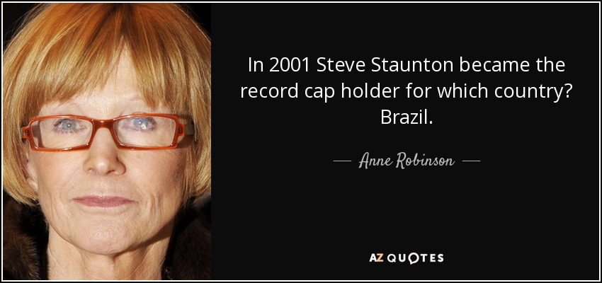 In 2001 Steve Staunton became the record cap holder for which country? Brazil. - Anne Robinson