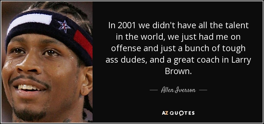 In 2001 we didn't have all the talent in the world, we just had me on offense and just a bunch of tough ass dudes, and a great coach in Larry Brown. - Allen Iverson